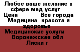 Любое ваше желание в сфере мед.услуг. › Цена ­ 1 100 - Все города Медицина, красота и здоровье » Медицинские услуги   . Воронежская обл.,Лиски г.
